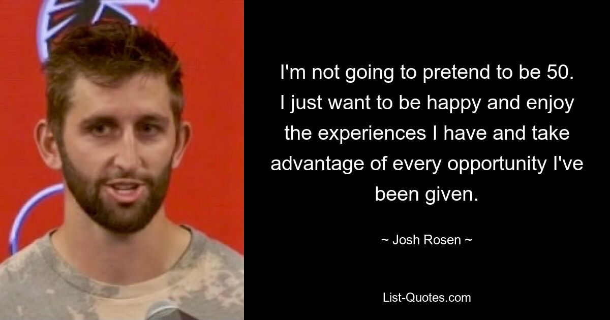 I'm not going to pretend to be 50. I just want to be happy and enjoy the experiences I have and take advantage of every opportunity I've been given. — © Josh Rosen