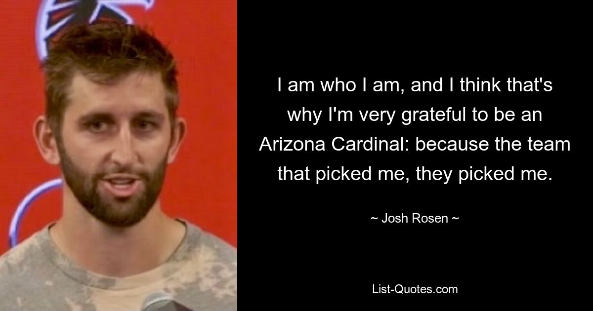 I am who I am, and I think that's why I'm very grateful to be an Arizona Cardinal: because the team that picked me, they picked me. — © Josh Rosen