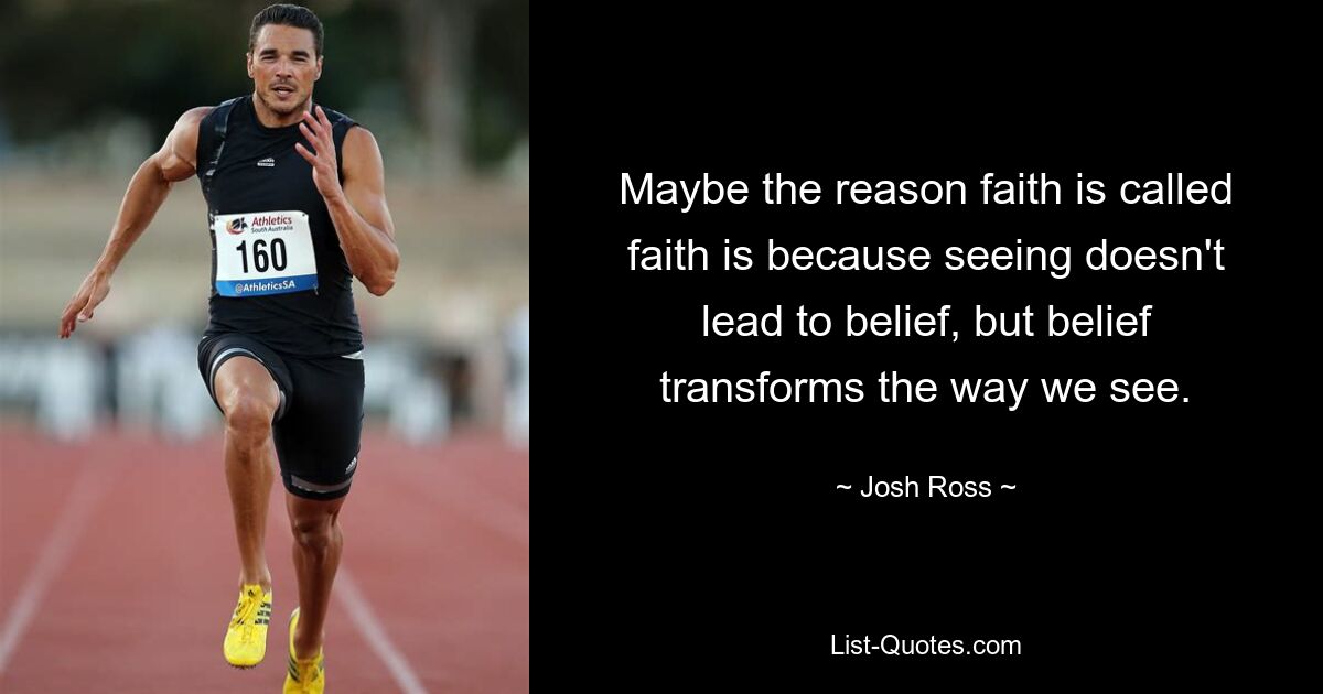 Maybe the reason faith is called faith is because seeing doesn't lead to belief, but belief transforms the way we see. — © Josh Ross