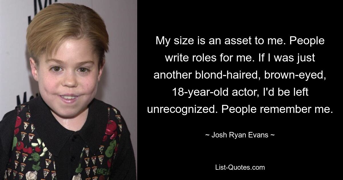 My size is an asset to me. People write roles for me. If I was just another blond-haired, brown-eyed, 18-year-old actor, I'd be left unrecognized. People remember me. — © Josh Ryan Evans