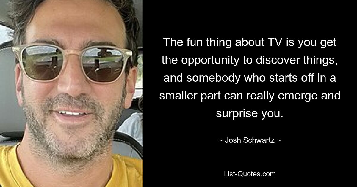 The fun thing about TV is you get the opportunity to discover things, and somebody who starts off in a smaller part can really emerge and surprise you. — © Josh Schwartz