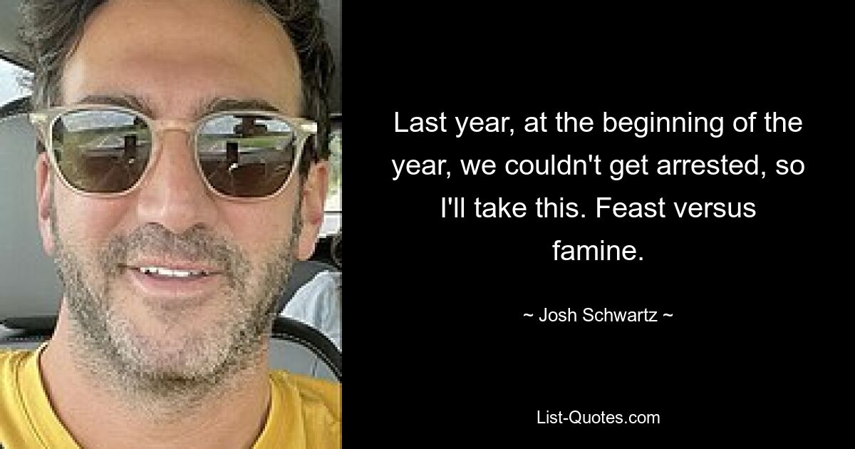 Last year, at the beginning of the year, we couldn't get arrested, so I'll take this. Feast versus famine. — © Josh Schwartz