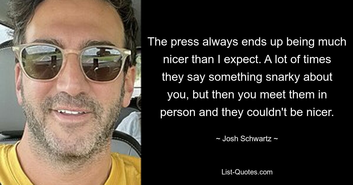 The press always ends up being much nicer than I expect. A lot of times they say something snarky about you, but then you meet them in person and they couldn't be nicer. — © Josh Schwartz