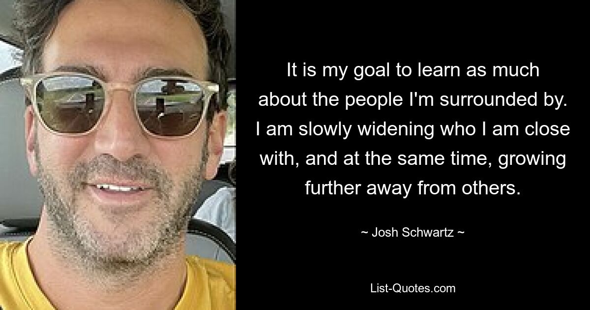 It is my goal to learn as much about the people I'm surrounded by. I am slowly widening who I am close with, and at the same time, growing further away from others. — © Josh Schwartz