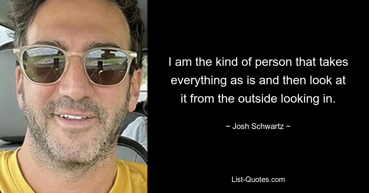 I am the kind of person that takes everything as is and then look at it from the outside looking in. — © Josh Schwartz