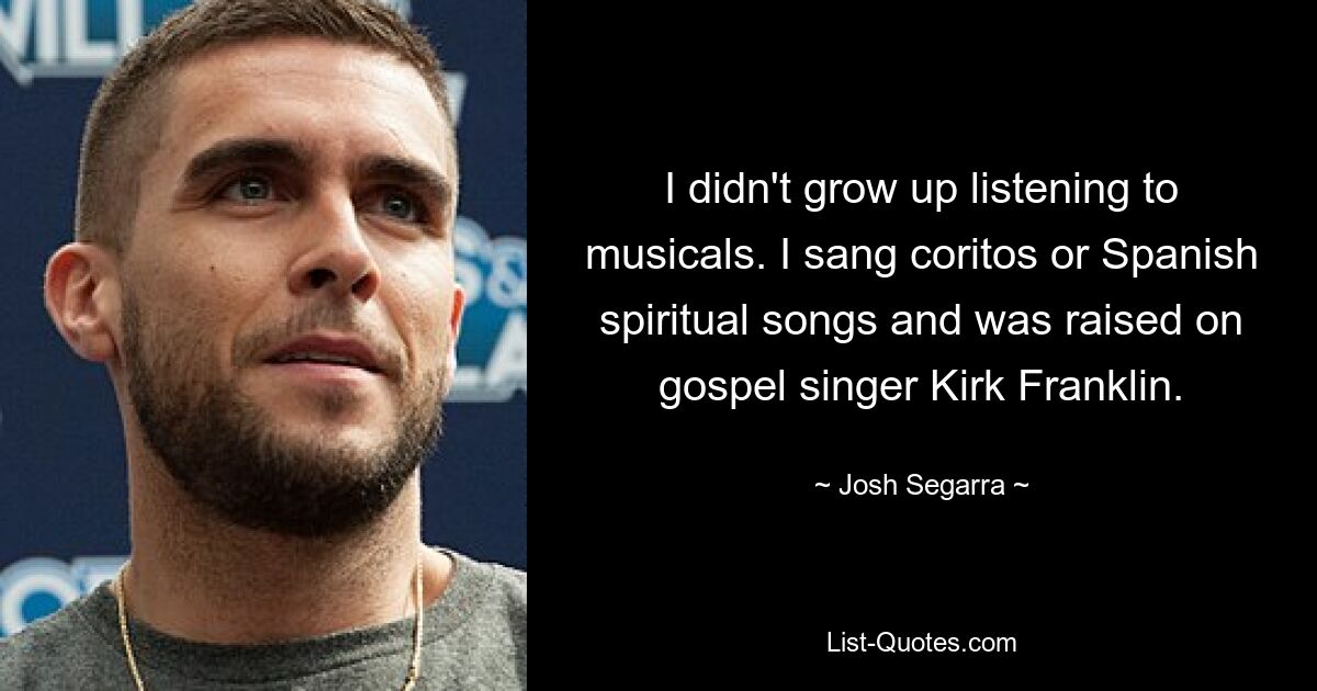 I didn't grow up listening to musicals. I sang coritos or Spanish spiritual songs and was raised on gospel singer Kirk Franklin. — © Josh Segarra