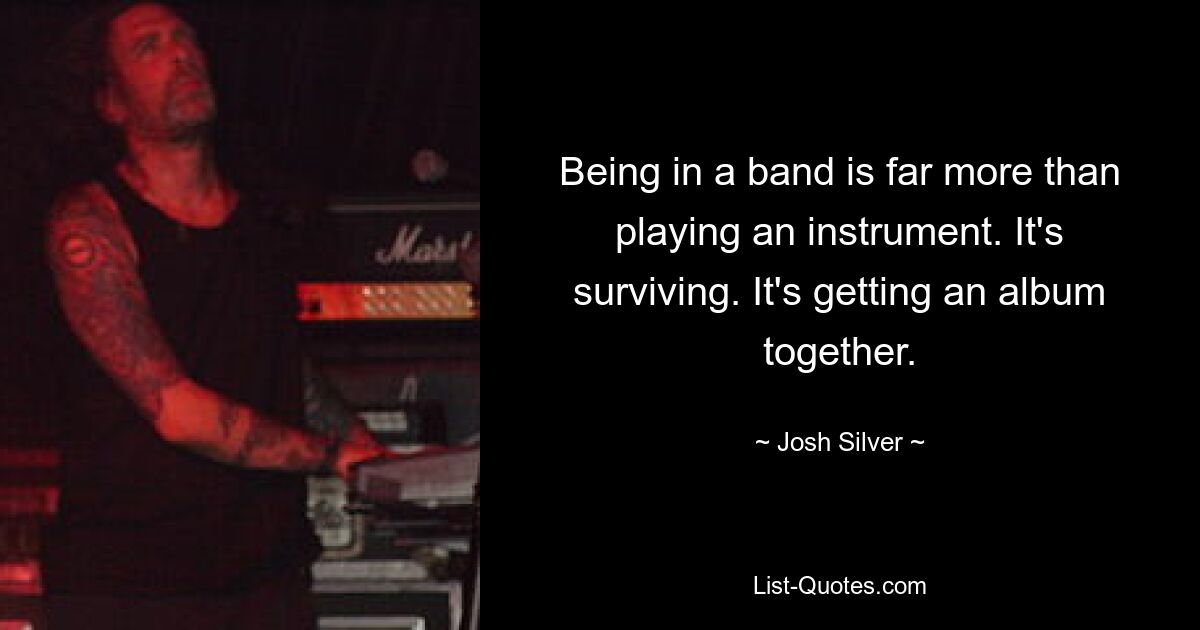 Being in a band is far more than playing an instrument. It's surviving. It's getting an album together. — © Josh Silver