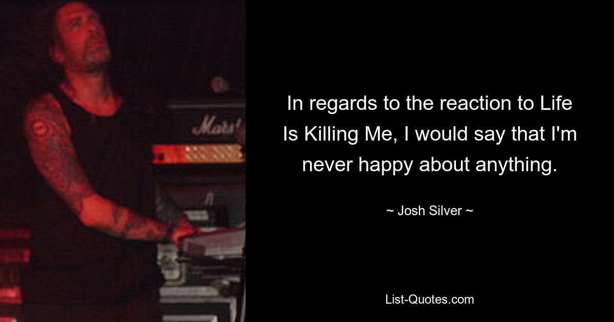 In regards to the reaction to Life Is Killing Me, I would say that I'm never happy about anything. — © Josh Silver