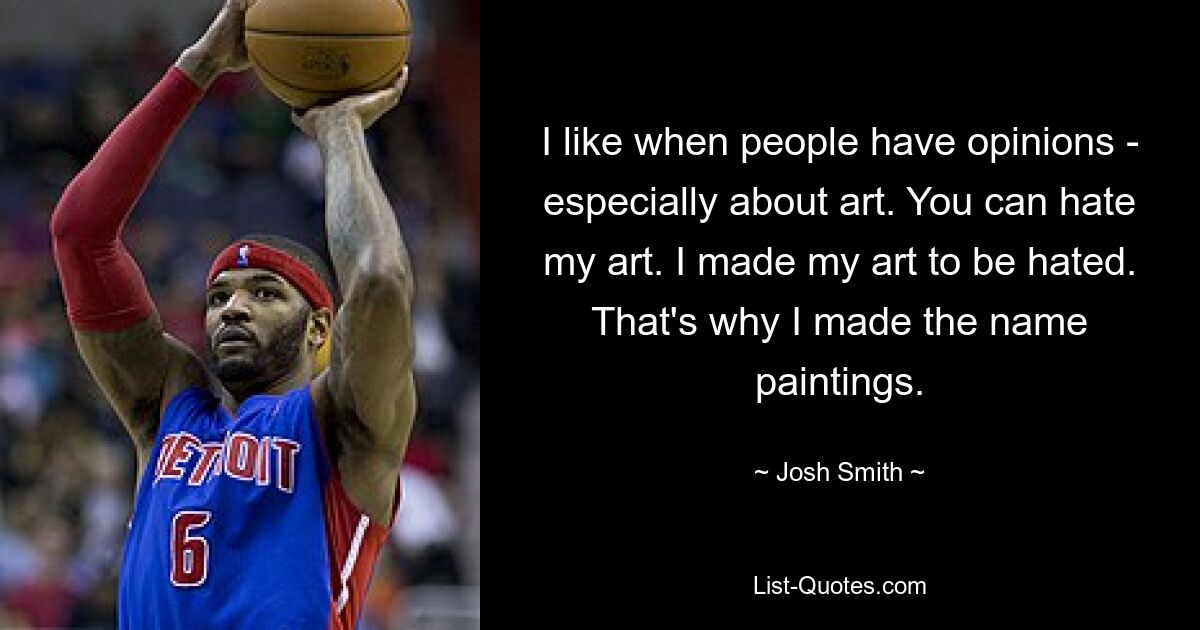 I like when people have opinions - especially about art. You can hate my art. I made my art to be hated. That's why I made the name paintings. — © Josh Smith