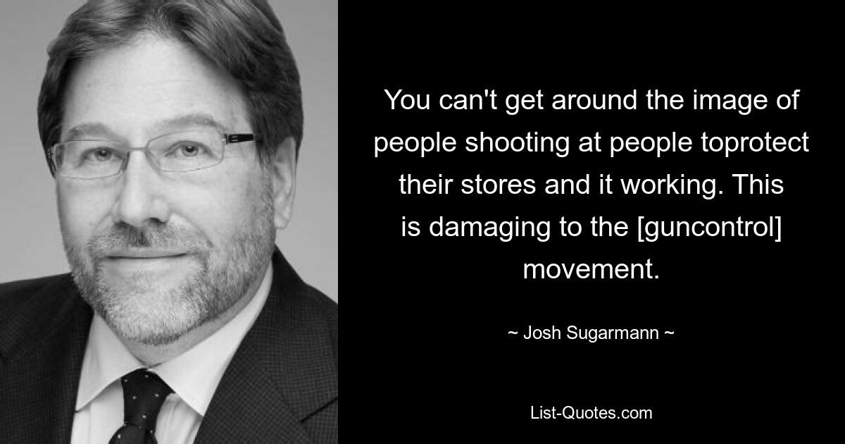 You can't get around the image of people shooting at people toprotect their stores and it working. This is damaging to the [guncontrol] movement. — © Josh Sugarmann