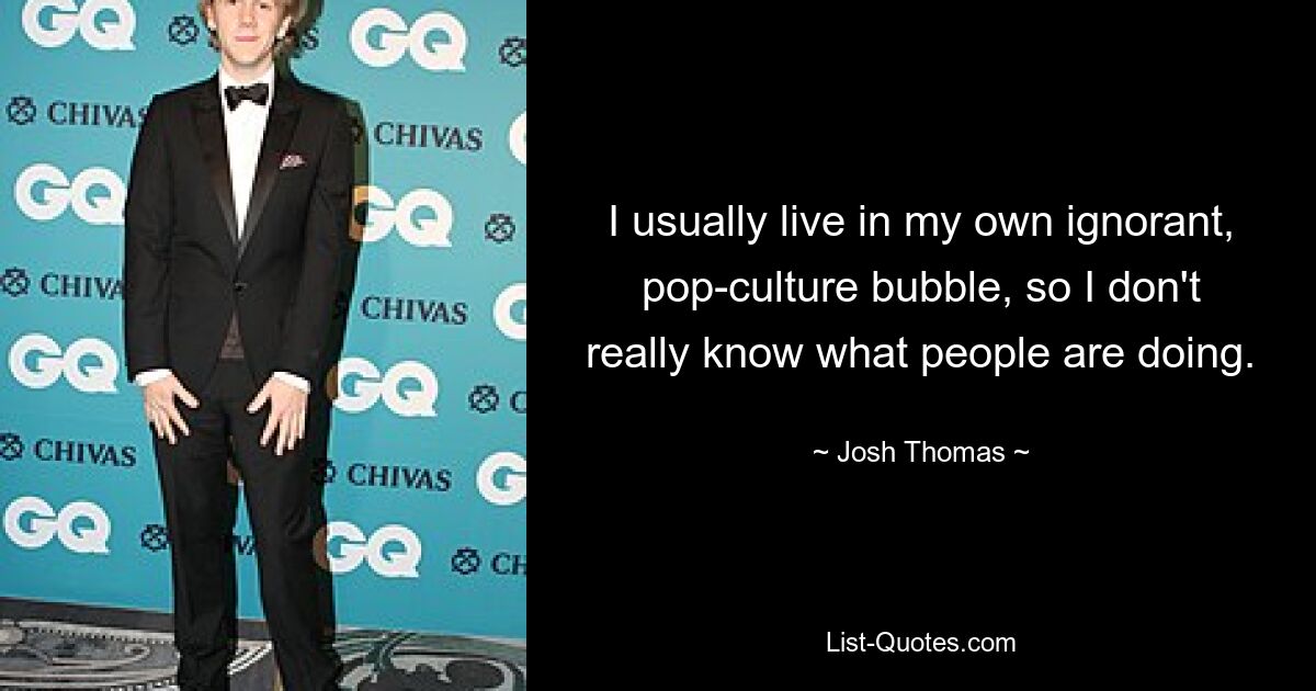 I usually live in my own ignorant, pop-culture bubble, so I don't really know what people are doing. — © Josh Thomas