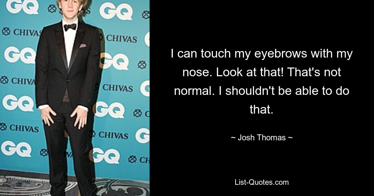 I can touch my eyebrows with my nose. Look at that! That's not normal. I shouldn't be able to do that. — © Josh Thomas