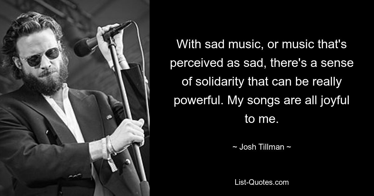 With sad music, or music that's perceived as sad, there's a sense of solidarity that can be really powerful. My songs are all joyful to me. — © Josh Tillman