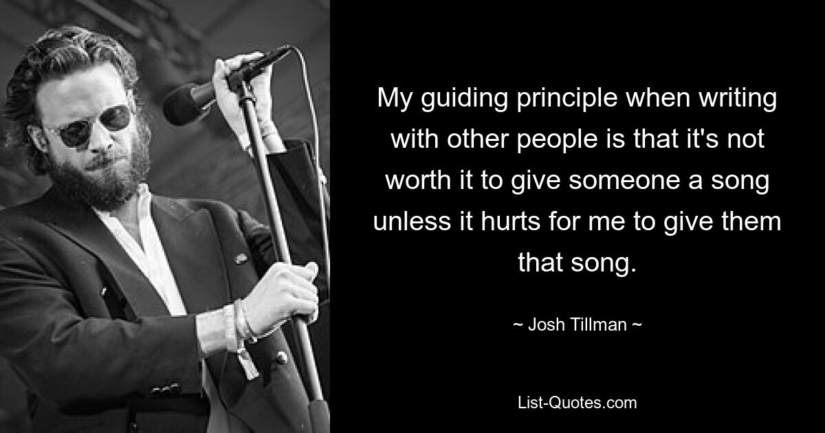 My guiding principle when writing with other people is that it's not worth it to give someone a song unless it hurts for me to give them that song. — © Josh Tillman