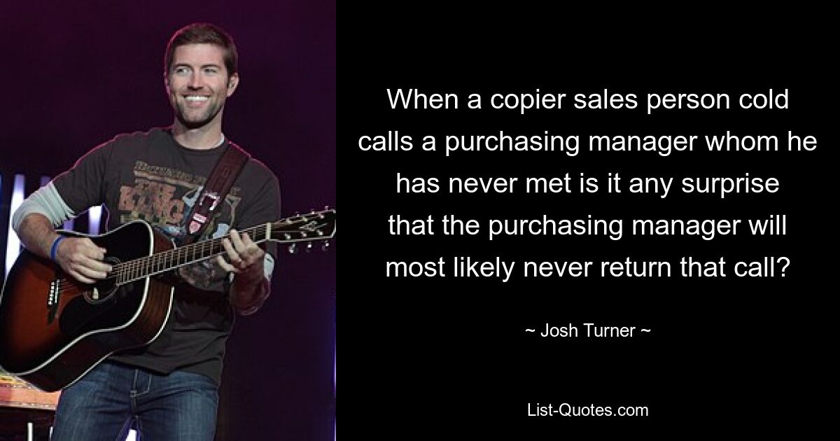 When a copier sales person cold calls a purchasing manager whom he has never met is it any surprise that the purchasing manager will most likely never return that call? — © Josh Turner