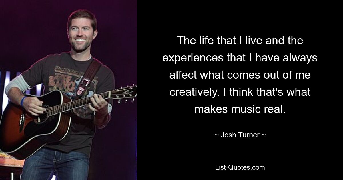 The life that I live and the experiences that I have always affect what comes out of me creatively. I think that's what makes music real. — © Josh Turner