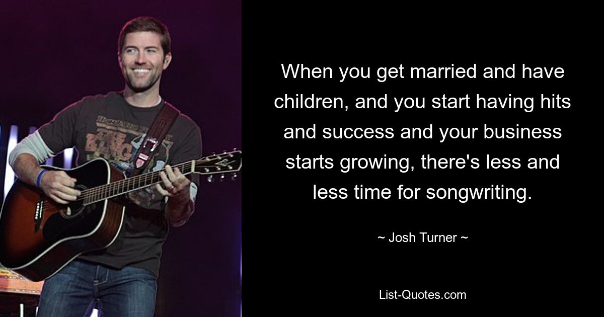 When you get married and have children, and you start having hits and success and your business starts growing, there's less and less time for songwriting. — © Josh Turner