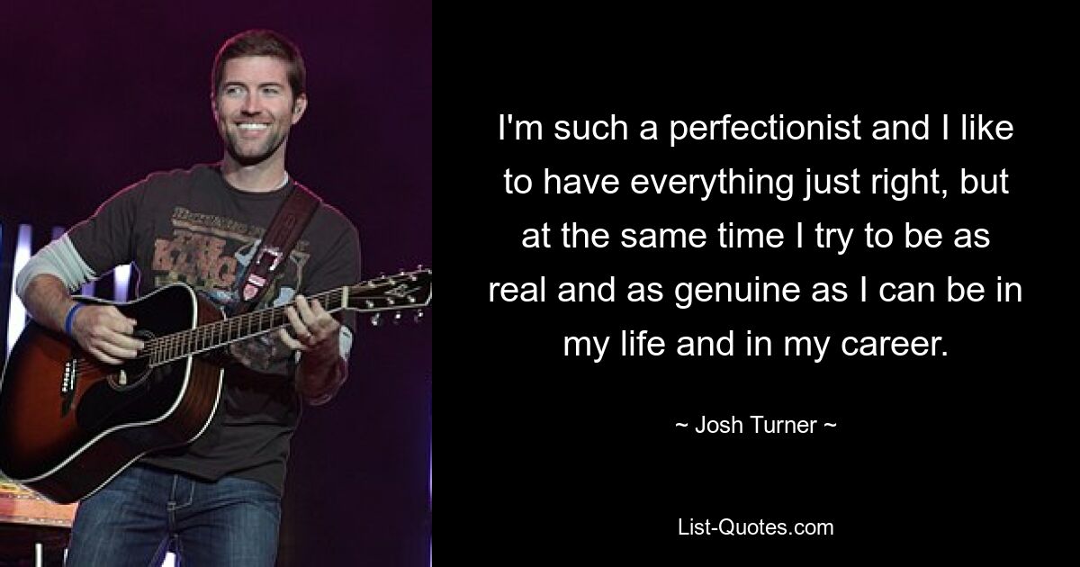 I'm such a perfectionist and I like to have everything just right, but at the same time I try to be as real and as genuine as I can be in my life and in my career. — © Josh Turner