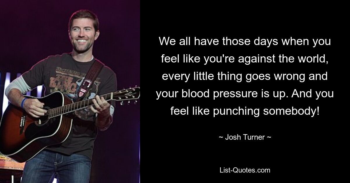 We all have those days when you feel like you're against the world, every little thing goes wrong and your blood pressure is up. And you feel like punching somebody! — © Josh Turner