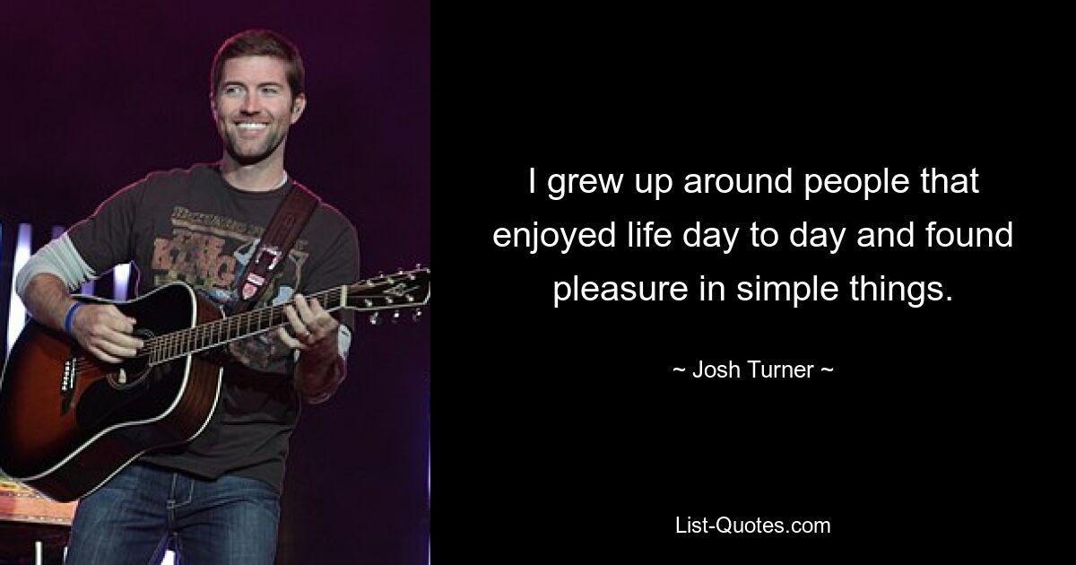 I grew up around people that enjoyed life day to day and found pleasure in simple things. — © Josh Turner