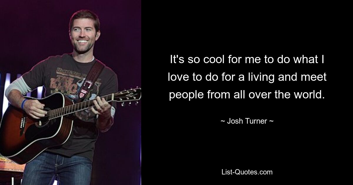 It's so cool for me to do what I love to do for a living and meet people from all over the world. — © Josh Turner