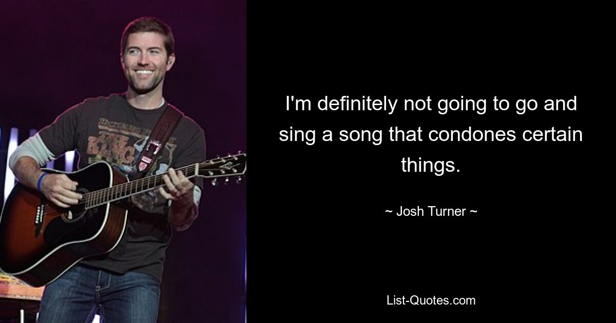 I'm definitely not going to go and sing a song that condones certain things. — © Josh Turner