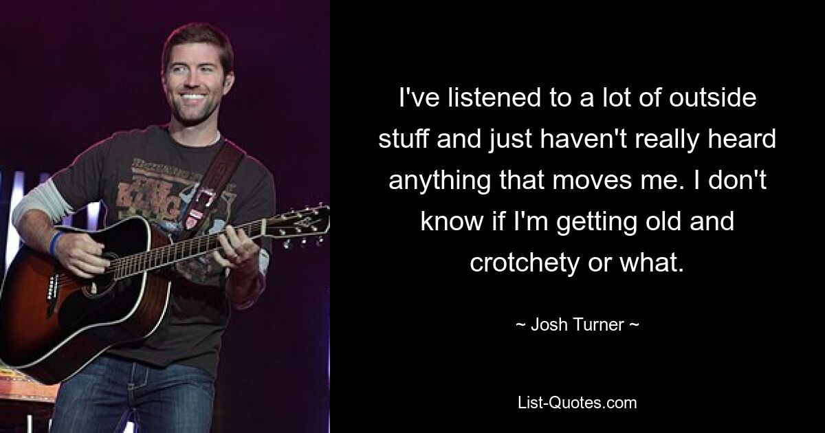 I've listened to a lot of outside stuff and just haven't really heard anything that moves me. I don't know if I'm getting old and crotchety or what. — © Josh Turner