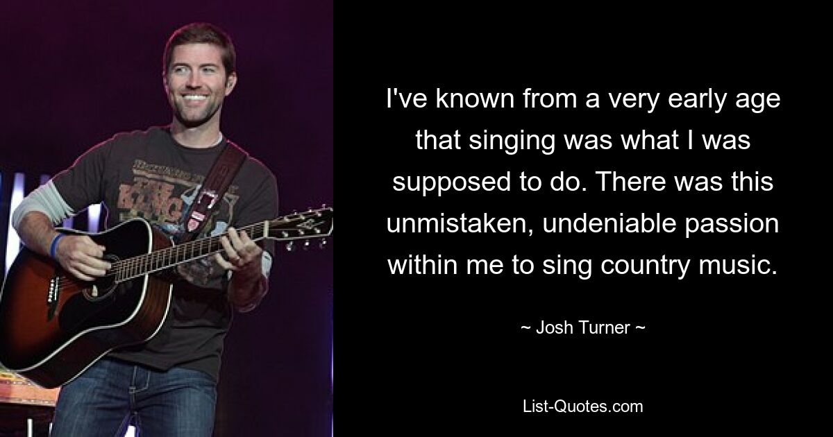 I've known from a very early age that singing was what I was supposed to do. There was this unmistaken, undeniable passion within me to sing country music. — © Josh Turner