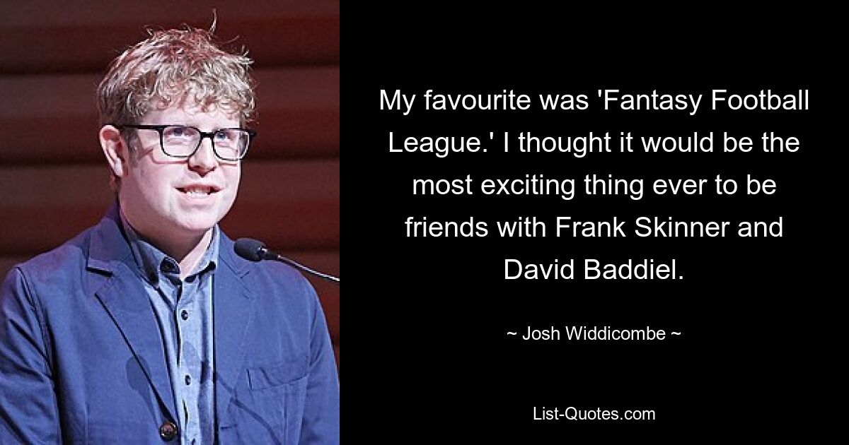 My favourite was 'Fantasy Football League.' I thought it would be the most exciting thing ever to be friends with Frank Skinner and David Baddiel. — © Josh Widdicombe