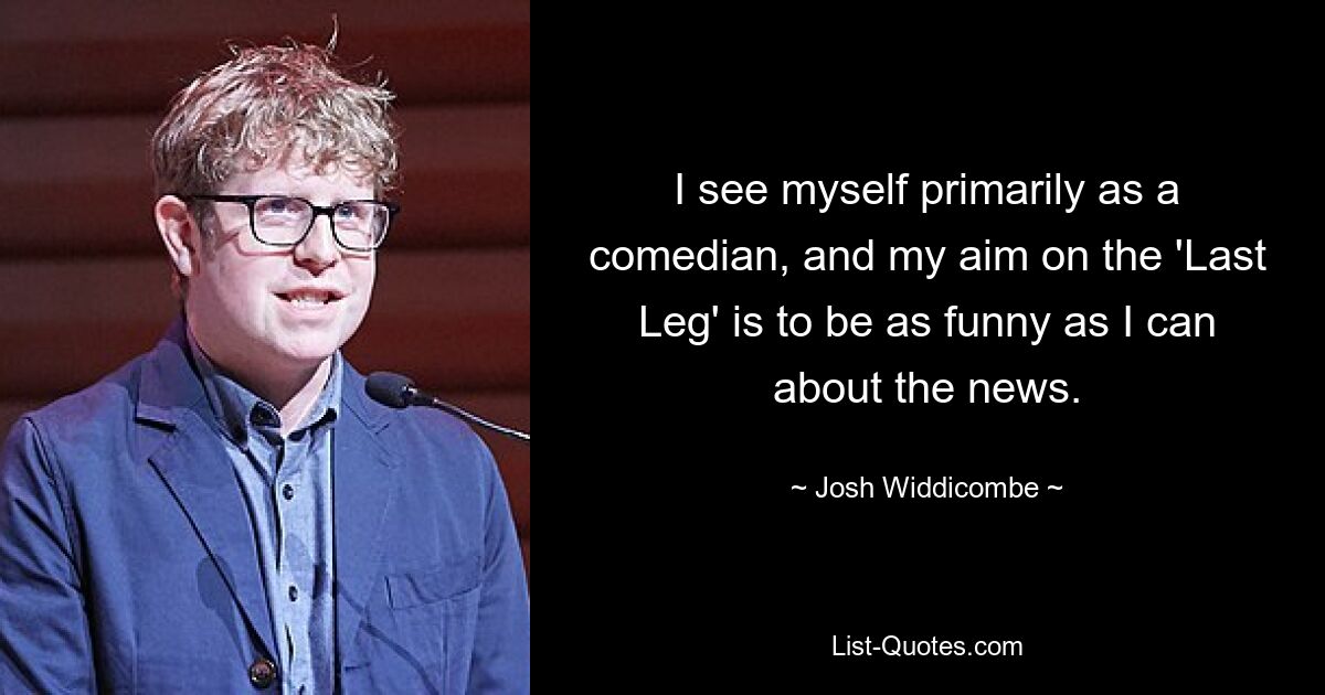 I see myself primarily as a comedian, and my aim on the 'Last Leg' is to be as funny as I can about the news. — © Josh Widdicombe