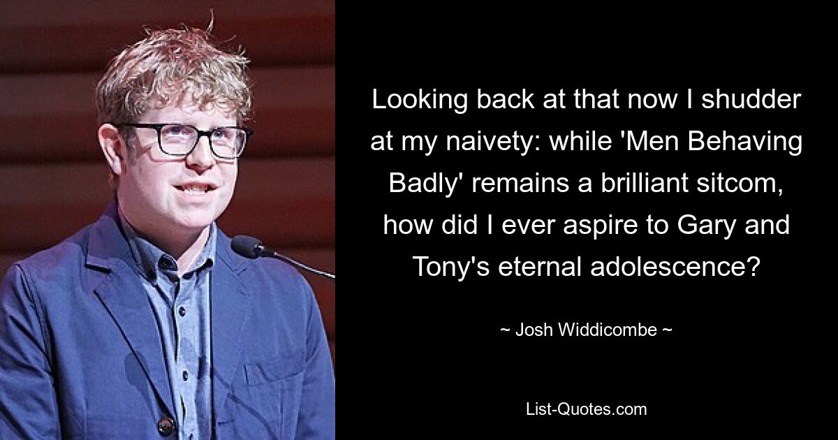 Looking back at that now I shudder at my naivety: while 'Men Behaving Badly' remains a brilliant sitcom, how did I ever aspire to Gary and Tony's eternal adolescence? — © Josh Widdicombe