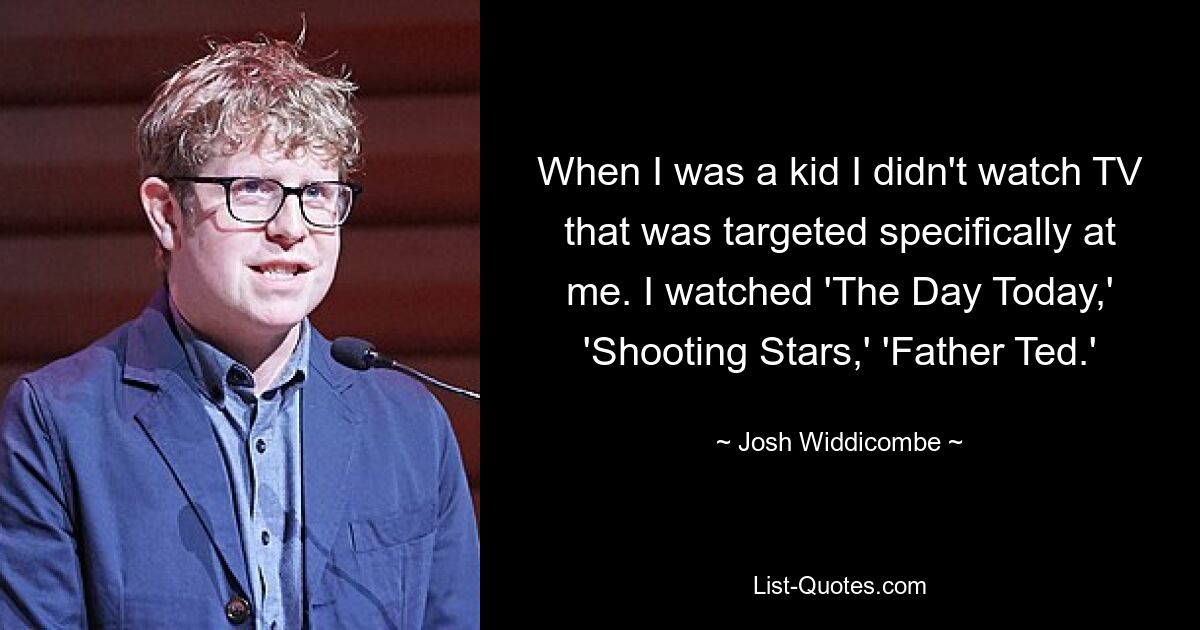 When I was a kid I didn't watch TV that was targeted specifically at me. I watched 'The Day Today,' 'Shooting Stars,' 'Father Ted.' — © Josh Widdicombe