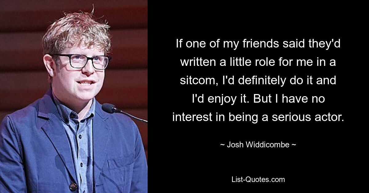 If one of my friends said they'd written a little role for me in a sitcom, I'd definitely do it and I'd enjoy it. But I have no interest in being a serious actor. — © Josh Widdicombe