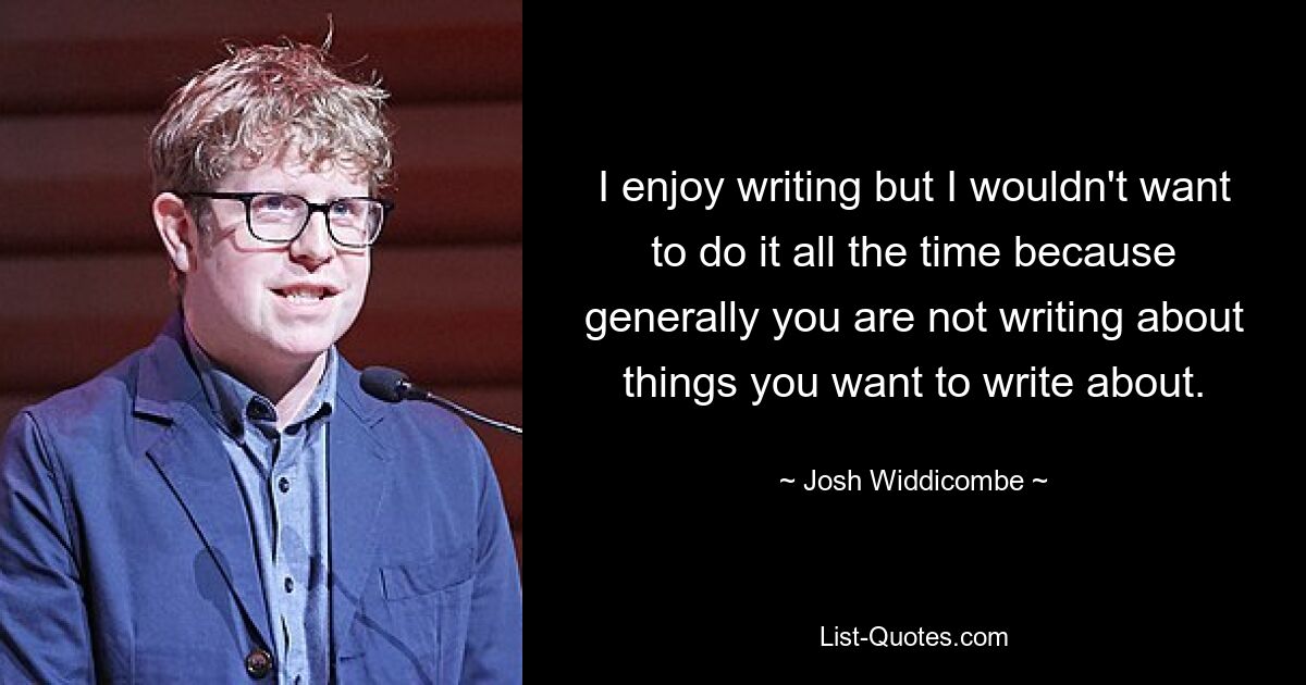 I enjoy writing but I wouldn't want to do it all the time because generally you are not writing about things you want to write about. — © Josh Widdicombe