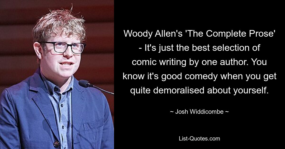 Woody Allen's 'The Complete Prose' - It's just the best selection of comic writing by one author. You know it's good comedy when you get quite demoralised about yourself. — © Josh Widdicombe