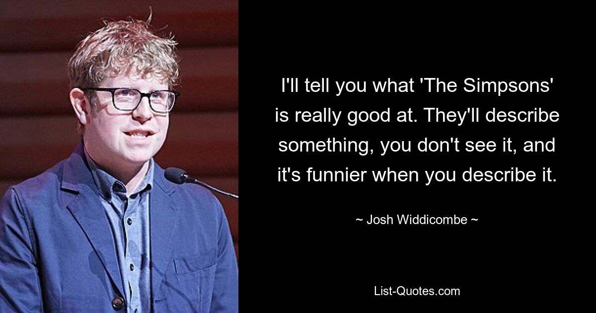 I'll tell you what 'The Simpsons' is really good at. They'll describe something, you don't see it, and it's funnier when you describe it. — © Josh Widdicombe