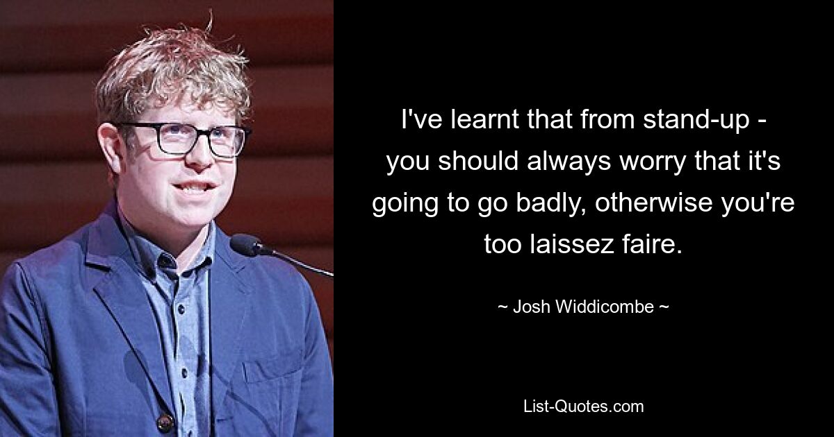 I've learnt that from stand-up - you should always worry that it's going to go badly, otherwise you're too laissez faire. — © Josh Widdicombe