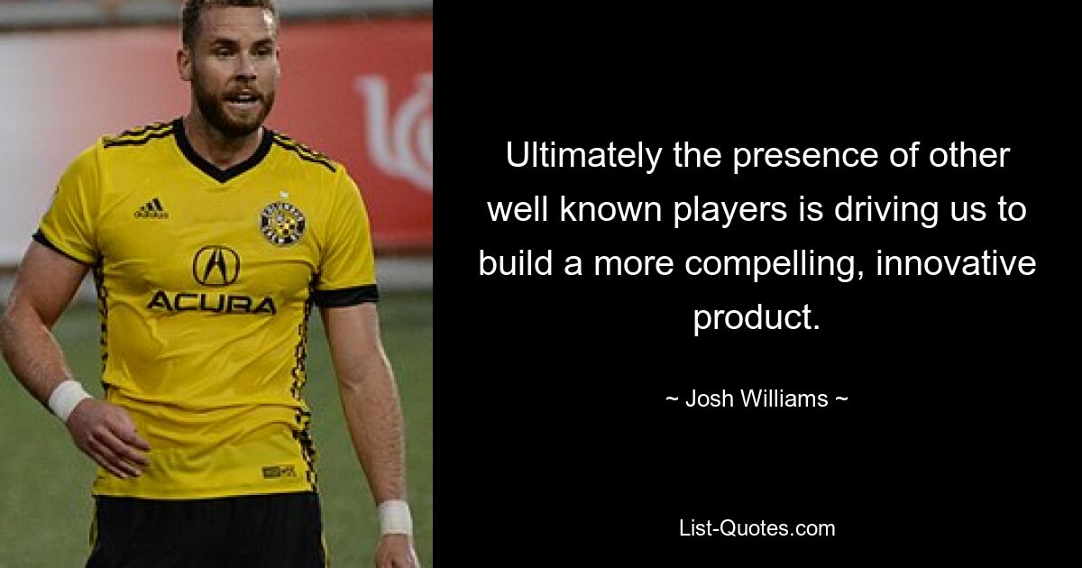 Ultimately the presence of other well known players is driving us to build a more compelling, innovative product. — © Josh Williams