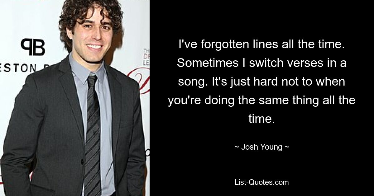 I've forgotten lines all the time. Sometimes I switch verses in a song. It's just hard not to when you're doing the same thing all the time. — © Josh Young