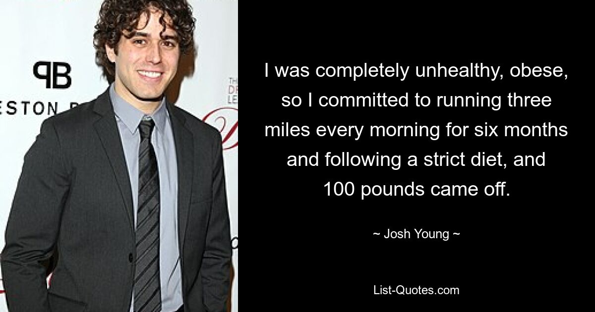 I was completely unhealthy, obese, so I committed to running three miles every morning for six months and following a strict diet, and 100 pounds came off. — © Josh Young