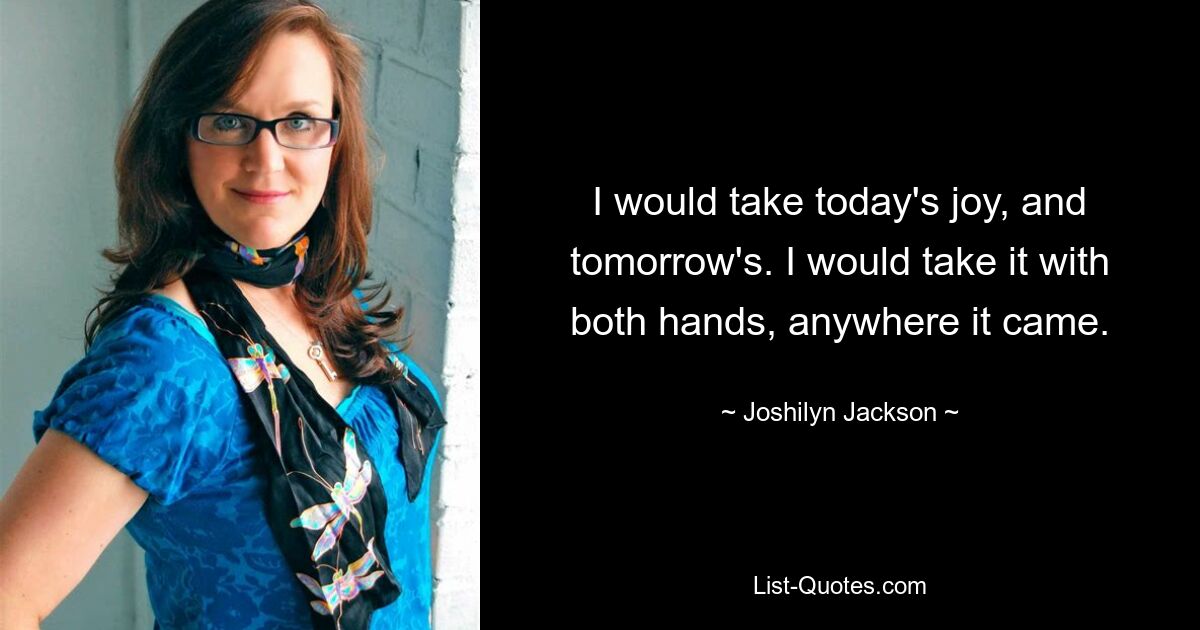 I would take today's joy, and tomorrow's. I would take it with both hands, anywhere it came. — © Joshilyn Jackson