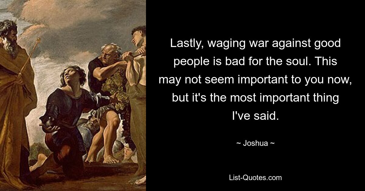 Lastly, waging war against good people is bad for the soul. This may not seem important to you now, but it's the most important thing I've said. — © Joshua