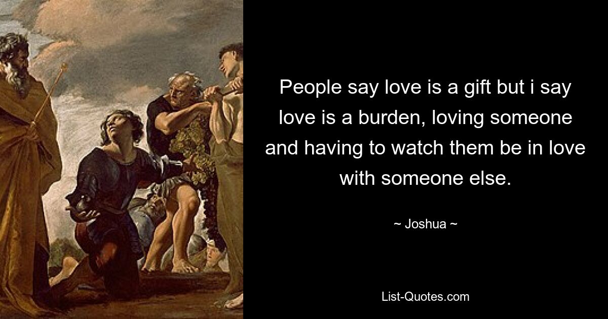 People say love is a gift but i say love is a burden, loving someone and having to watch them be in love with someone else. — © Joshua