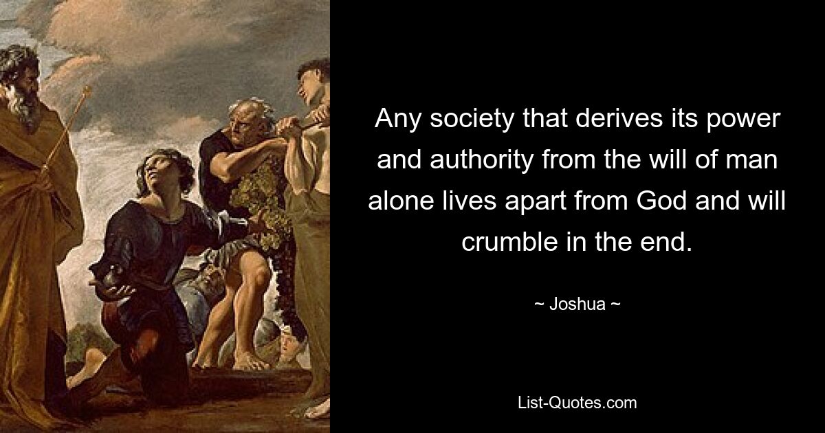 Any society that derives its power and authority from the will of man alone lives apart from God and will crumble in the end. — © Joshua