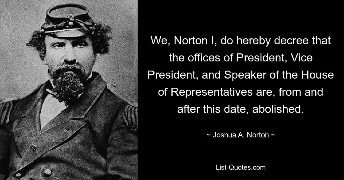 We, Norton I, do hereby decree that the offices of President, Vice President, and Speaker of the House of Representatives are, from and after this date, abolished. — © Joshua A. Norton