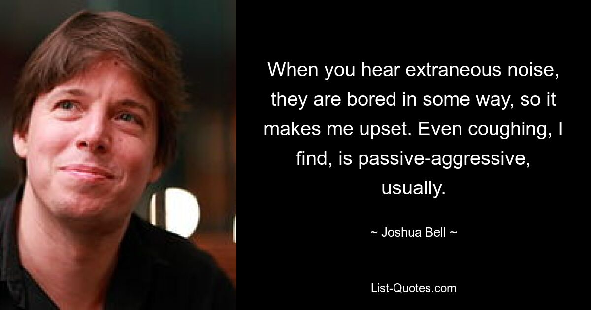 When you hear extraneous noise, they are bored in some way, so it makes me upset. Even coughing, I find, is passive-aggressive, usually. — © Joshua Bell