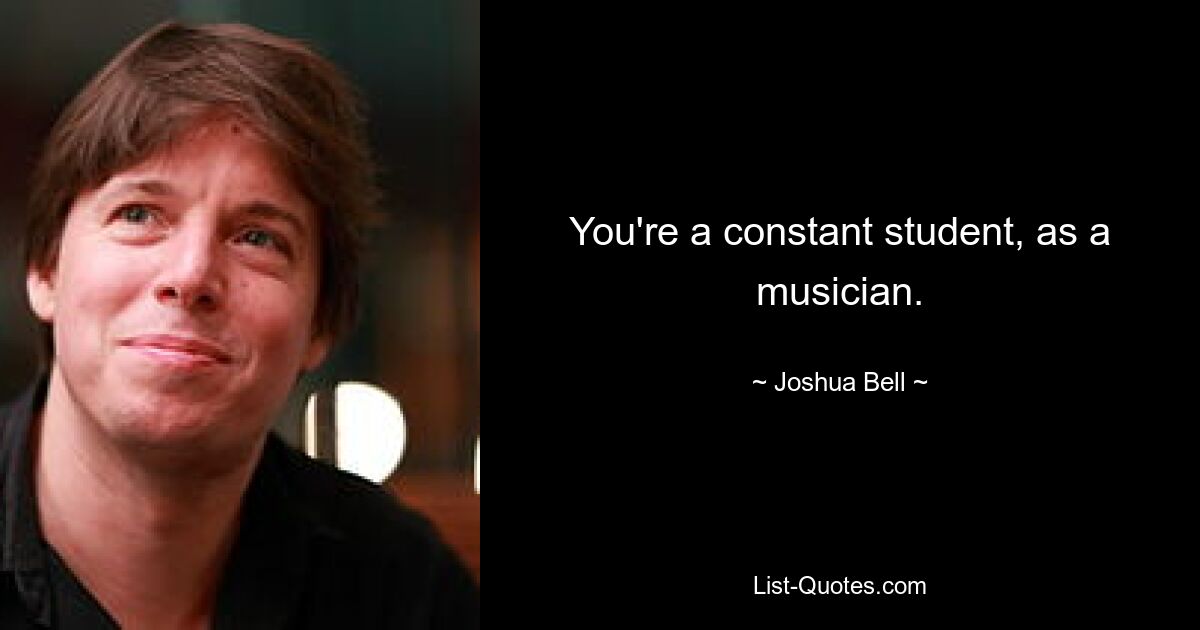 You're a constant student, as a musician. — © Joshua Bell