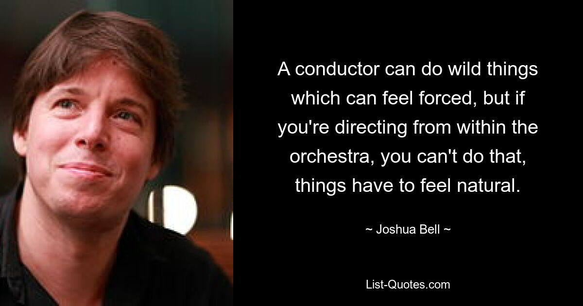 A conductor can do wild things which can feel forced, but if you're directing from within the orchestra, you can't do that, things have to feel natural. — © Joshua Bell