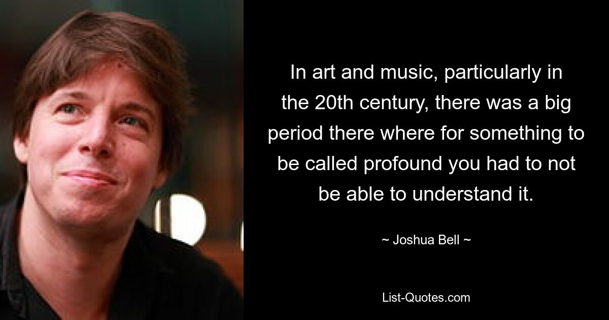 In art and music, particularly in the 20th century, there was a big period there where for something to be called profound you had to not be able to understand it. — © Joshua Bell