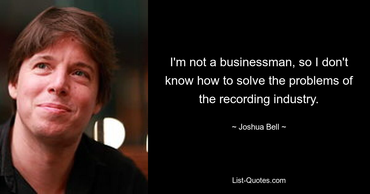 I'm not a businessman, so I don't know how to solve the problems of the recording industry. — © Joshua Bell